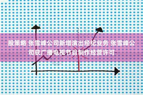 股策略 张雪峰公司新增演出经纪业务 张雪峰公司获广播电视节目制作经营许可