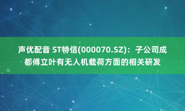 声优配音 ST特信(000070.SZ)：子公司成都傅立叶有无人机载荷方面的相关研发