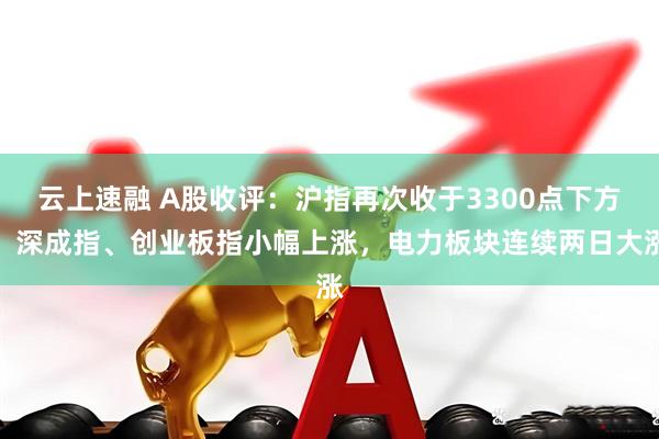 云上速融 A股收评：沪指再次收于3300点下方，深成指、创业板指小幅上涨，电力板块连续两日大涨