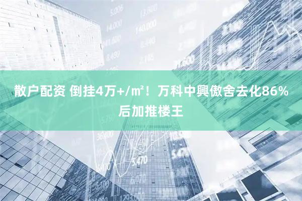 散户配资 倒挂4万+/㎡！万科中興傲舍去化86%后加推楼王