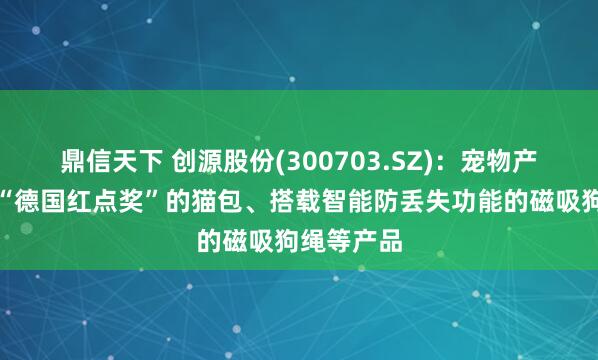 鼎信天下 创源股份(300703.SZ)：宠物产品有荣获“德国红点奖”的猫包、搭载智能防丢失功能的磁吸狗绳等产品