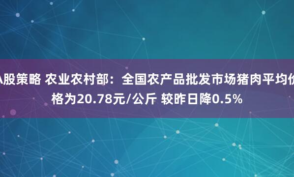 A股策略 农业农村部：全国农产品批发市场猪肉平均价格为20.78元/公斤 较昨日降0.5%