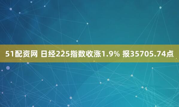 51配资网 日经225指数收涨1.9% 报35705.74点