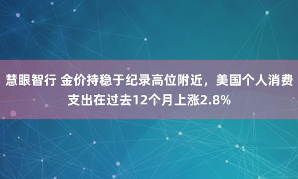 慧眼智行 金价持稳于纪录高位附近，美国个人消费支出在过去12个月上涨2.8%