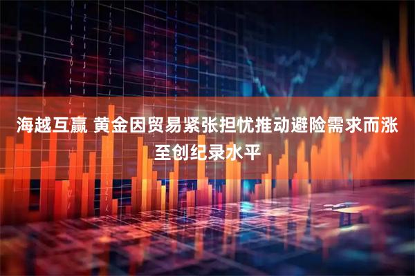 海越互赢 黄金因贸易紧张担忧推动避险需求而涨至创纪录水平