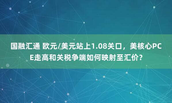 国融汇通 欧元/美元站上1.08关口，美核心PCE走高和关税争端如何映射至汇价？