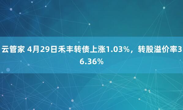 云管家 4月29日禾丰转债上涨1.03%，转股溢价率36.36%