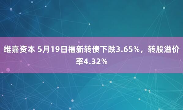 维嘉资本 5月19日福新转债下跌3.65%，转股溢价率4.32%
