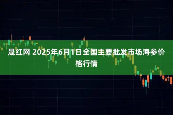 晟红网 2025年6月1日全国主要批发市场海参价格行情