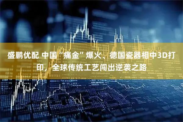 盛鹏优配 中国“痛金”爆火、德国瓷器相中3D打印，全球传统工艺闯出逆袭之路