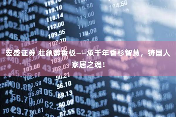 宏盛证券 壮象醇香板——承千年香杉智慧，铸国人家居之魂！