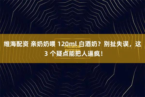 维海配资 亲奶奶喂 120ml 白酒奶？别扯失误，这 3 个疑点能把人逼疯！
