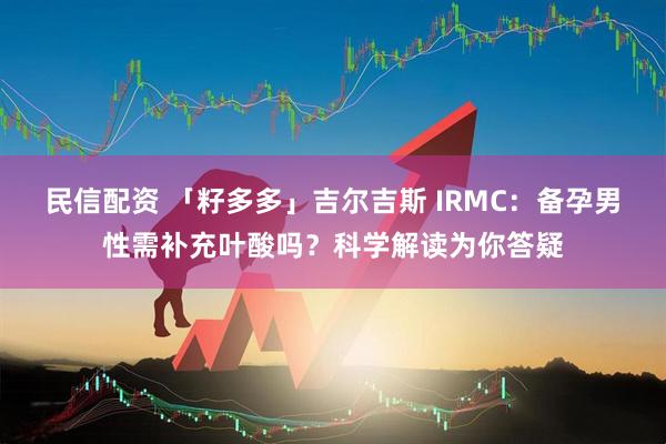 民信配资 「籽多多」吉尔吉斯 IRMC：备孕男性需补充叶酸吗？科学解读为你答疑