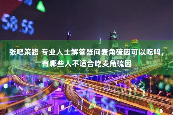 张吧策路 专业人士解答疑问麦角硫因可以吃吗，有哪些人不适合吃麦角硫因