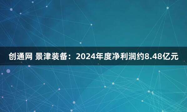 创通网 景津装备：2024年度净利润约8.48亿元