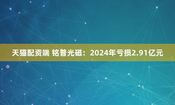 天猫配资端 铭普光磁：2024年亏损2.91亿元