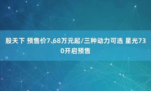 股天下 预售价7.68万元起/三种动力可选 星光730开启预售