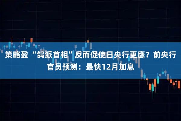 策略盈 “鸽派首相”反而促使日央行更鹰？前央行官员预测：最快12月加息