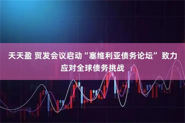 天天盈 贸发会议启动“塞维利亚债务论坛” 致力应对全球债务挑战