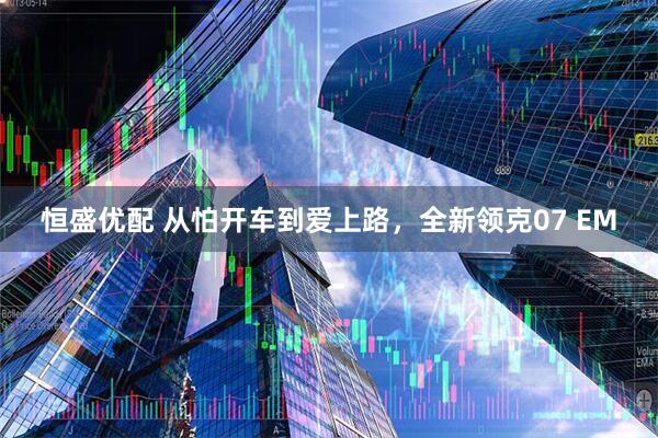 恒盛优配 从怕开车到爱上路,全新领克07 EM
