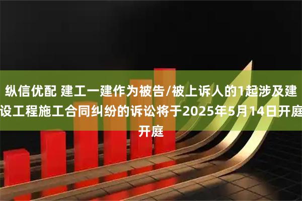 纵信优配 建工一建作为被告/被上诉人的1起涉及建设工程施工合同纠纷的诉讼将于2025年5月14日开庭