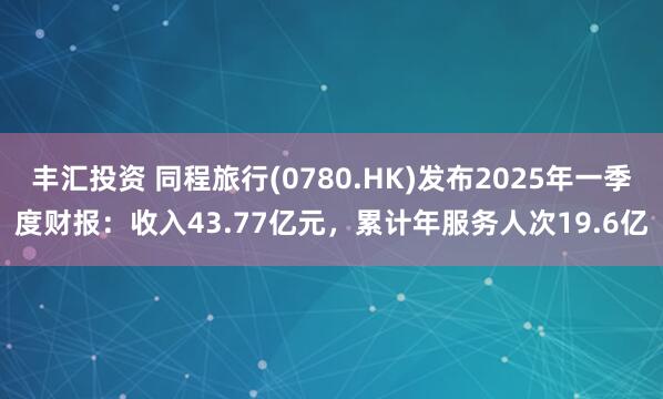 丰汇投资 同程旅行(0780.HK)发布2025年一季度财报：收入43.77亿元，累计年服务人次19.6亿