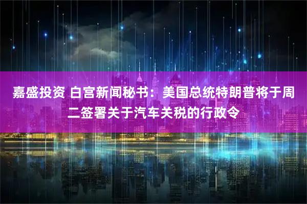 嘉盛投资 白宫新闻秘书：美国总统特朗普将于周二签署关于汽车关税的行政令