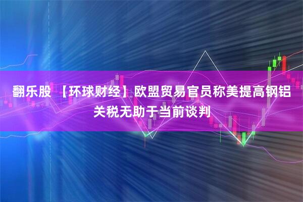 翻乐股 【环球财经】欧盟贸易官员称美提高钢铝关税无助于当前谈判