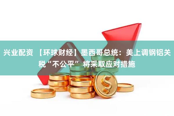 兴业配资 【环球财经】墨西哥总统：美上调钢铝关税“不公平” 将采取应对措施