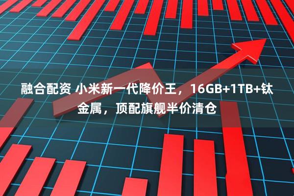 融合配资 小米新一代降价王，16GB+1TB+钛金属，顶配旗舰半价清仓