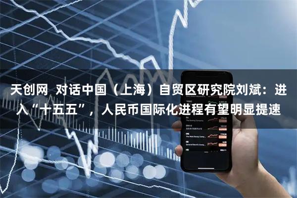 天创网  对话中国（上海）自贸区研究院刘斌：进入“十五五”，人民币国际化进程有望明显提速