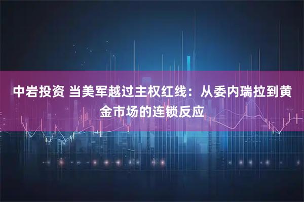 中岩投资 当美军越过主权红线：从委内瑞拉到黄金市场的连锁反应