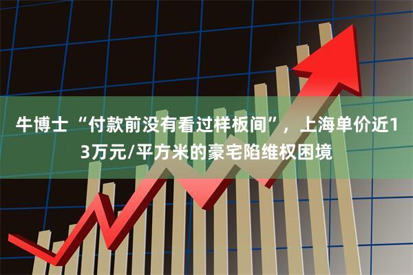 牛博士 “付款前没有看过样板间”，上海单价近13万元/平方米的豪宅陷维权困境