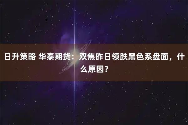 日升策略 华泰期货：双焦昨日领跌黑色系盘面，什么原因？