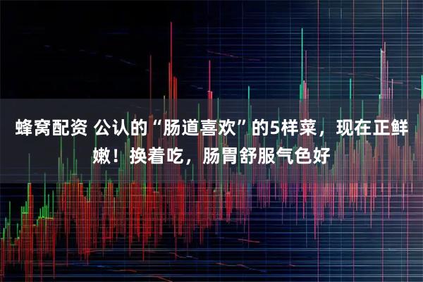 蜂窝配资 公认的“肠道喜欢”的5样菜，现在正鲜嫩！换着吃，肠胃舒服气色好