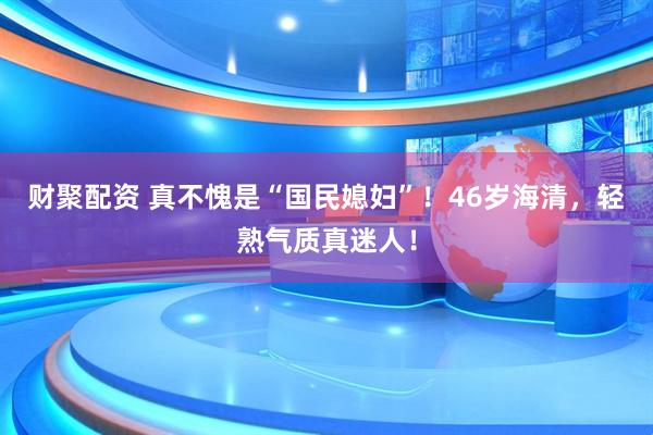 财聚配资 真不愧是“国民媳妇”！46岁海清，轻熟气质真迷人！