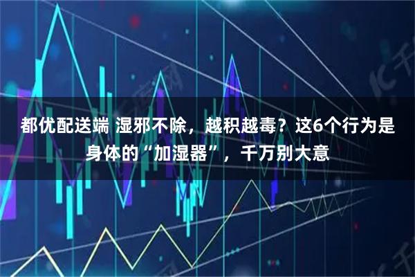 都优配送端 湿邪不除，越积越毒？这6个行为是身体的“加湿器”，千万别大意