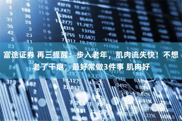 富途证券 再三提醒：步入老年，肌肉流失快！不想老了干瘪，最好常做3件事 肌肉好