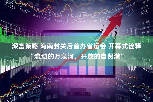 深富策略 海南封关后首办省运会 开幕式诠释“流动的万泉河，开放的自贸港”