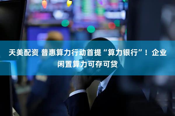 天美配资 普惠算力行动首提“算力银行”!企业闲置算力可存可贷