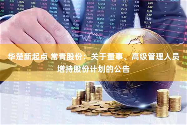 华楚新起点 常青股份：关于董事、高级管理人员增持股份计划的公告